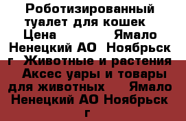 Роботизированный туалет для кошек › Цена ­ 12 000 - Ямало-Ненецкий АО, Ноябрьск г. Животные и растения » Аксесcуары и товары для животных   . Ямало-Ненецкий АО,Ноябрьск г.